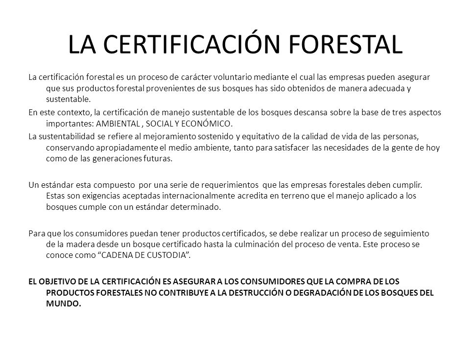 LA CERTIFICACIÓN FORESTAL La certificación forestal es un proceso de carácter voluntario mediante el cual las empresas pueden asegurar que sus productos forestal provenientes de sus bosques has sido obtenidos de manera adecuada y sustentable.