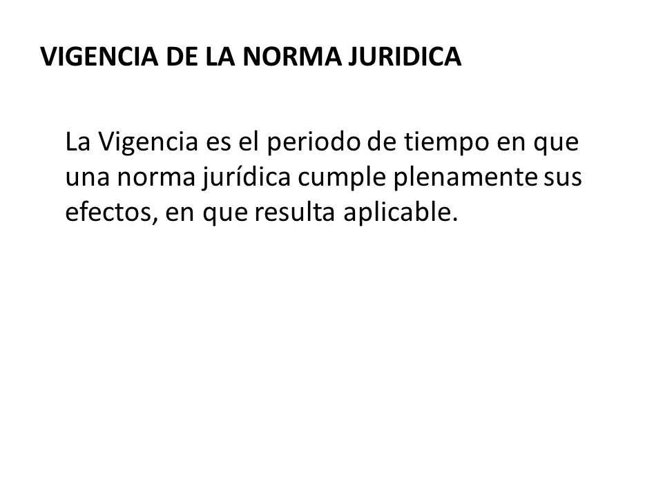 VIGENCIA DE LA NORMA JURIDICA La Vigencia es el periodo de tiempo en que una norma jurídica cumple plenamente sus efectos, en que resulta aplicable.